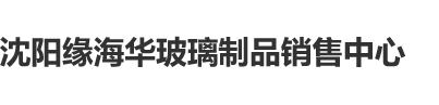 俄罗斯插BB沈阳缘海华玻璃制品销售中心